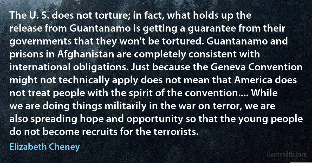 The U. S. does not torture; in fact, what holds up the release from Guantanamo is getting a guarantee from their governments that they won't be tortured. Guantanamo and prisons in Afghanistan are completely consistent with international obligations. Just because the Geneva Convention might not technically apply does not mean that America does not treat people with the spirit of the convention.... While we are doing things militarily in the war on terror, we are also spreading hope and opportunity so that the young people do not become recruits for the terrorists. (Elizabeth Cheney)