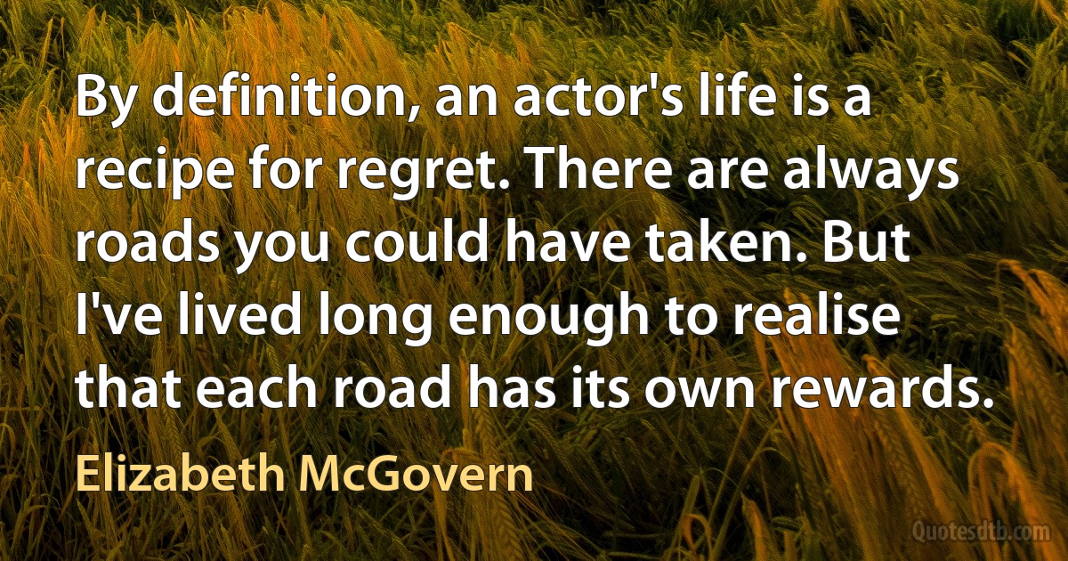 By definition, an actor's life is a recipe for regret. There are always roads you could have taken. But I've lived long enough to realise that each road has its own rewards. (Elizabeth McGovern)