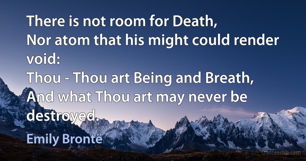 There is not room for Death,
Nor atom that his might could render void:
Thou - Thou art Being and Breath,
And what Thou art may never be destroyed. (Emily Brontë)