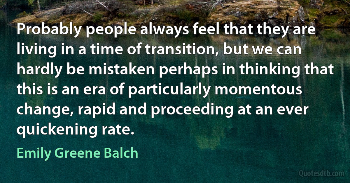 Probably people always feel that they are living in a time of transition, but we can hardly be mistaken perhaps in thinking that this is an era of particularly momentous change, rapid and proceeding at an ever quickening rate. (Emily Greene Balch)