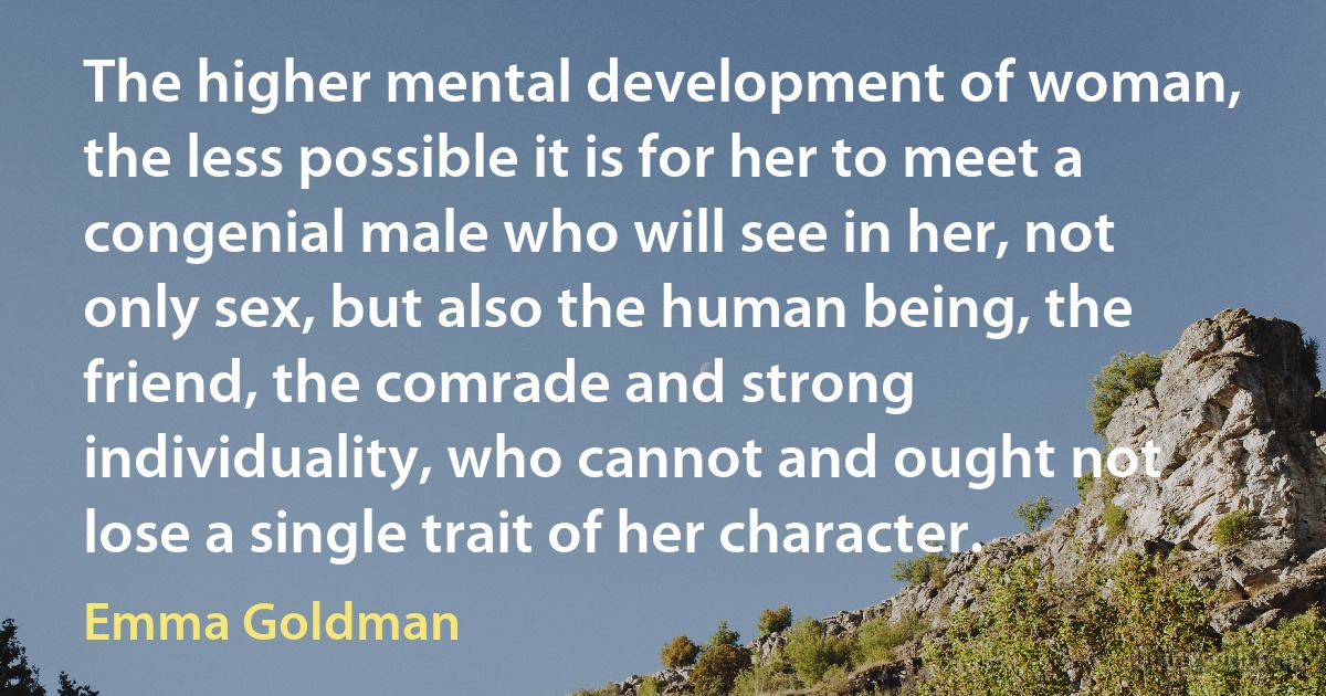 The higher mental development of woman, the less possible it is for her to meet a congenial male who will see in her, not only sex, but also the human being, the friend, the comrade and strong individuality, who cannot and ought not lose a single trait of her character. (Emma Goldman)