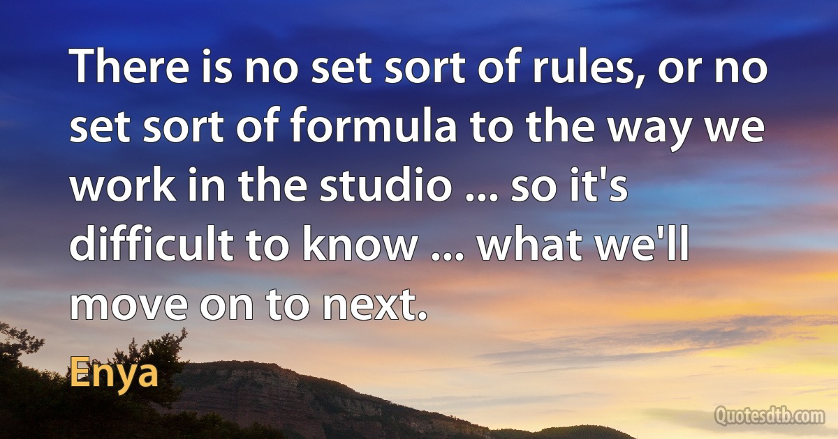 There is no set sort of rules, or no set sort of formula to the way we work in the studio ... so it's difficult to know ... what we'll move on to next. (Enya)