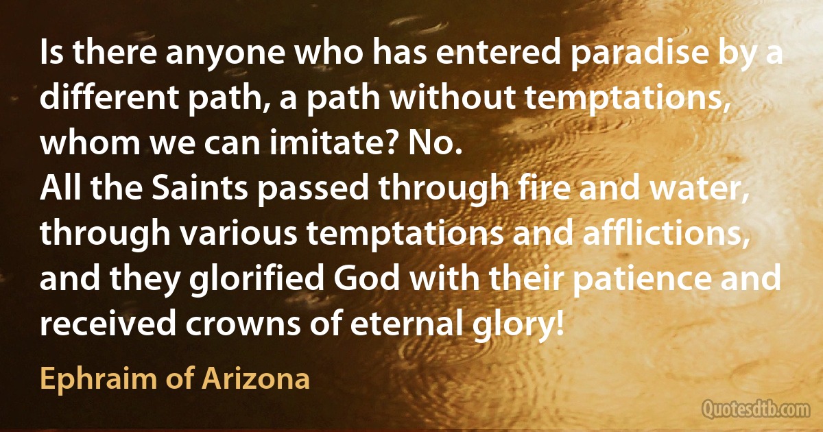 Is there anyone who has entered paradise by a different path, a path without temptations, whom we can imitate? No.
All the Saints passed through fire and water, through various temptations and afflictions, and they glorified God with their patience and received crowns of eternal glory! (Ephraim of Arizona)