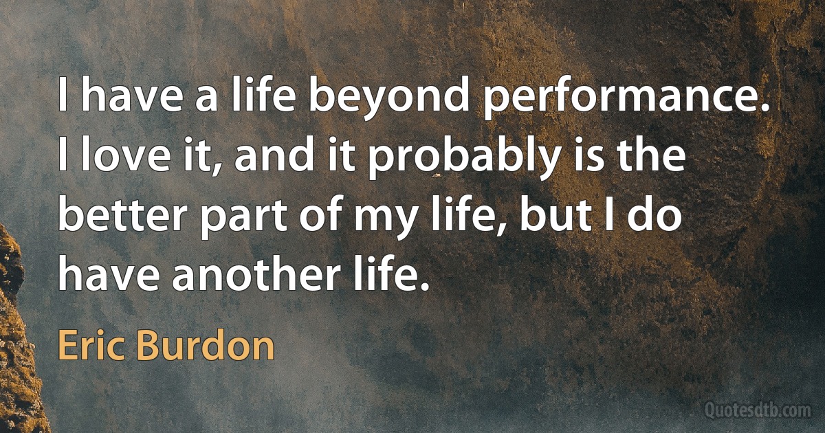 I have a life beyond performance. I love it, and it probably is the better part of my life, but I do have another life. (Eric Burdon)