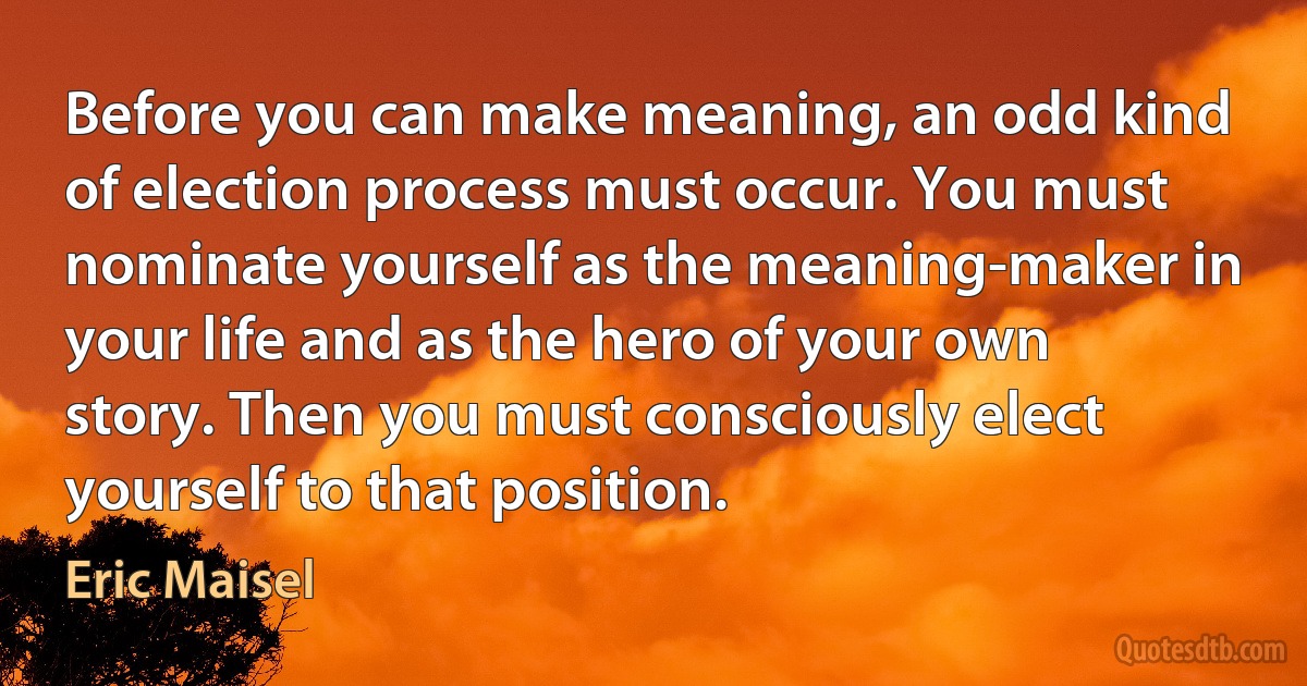 Before you can make meaning, an odd kind of election process must occur. You must nominate yourself as the meaning-maker in your life and as the hero of your own story. Then you must consciously elect yourself to that position. (Eric Maisel)