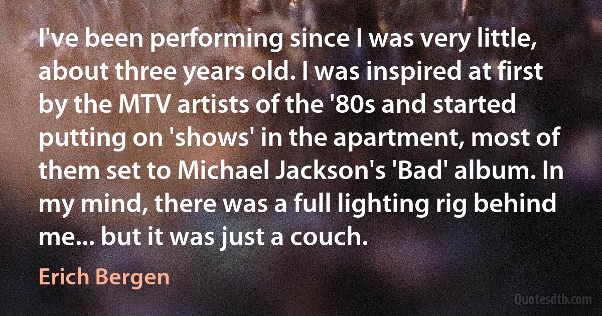 I've been performing since I was very little, about three years old. I was inspired at first by the MTV artists of the '80s and started putting on 'shows' in the apartment, most of them set to Michael Jackson's 'Bad' album. In my mind, there was a full lighting rig behind me... but it was just a couch. (Erich Bergen)