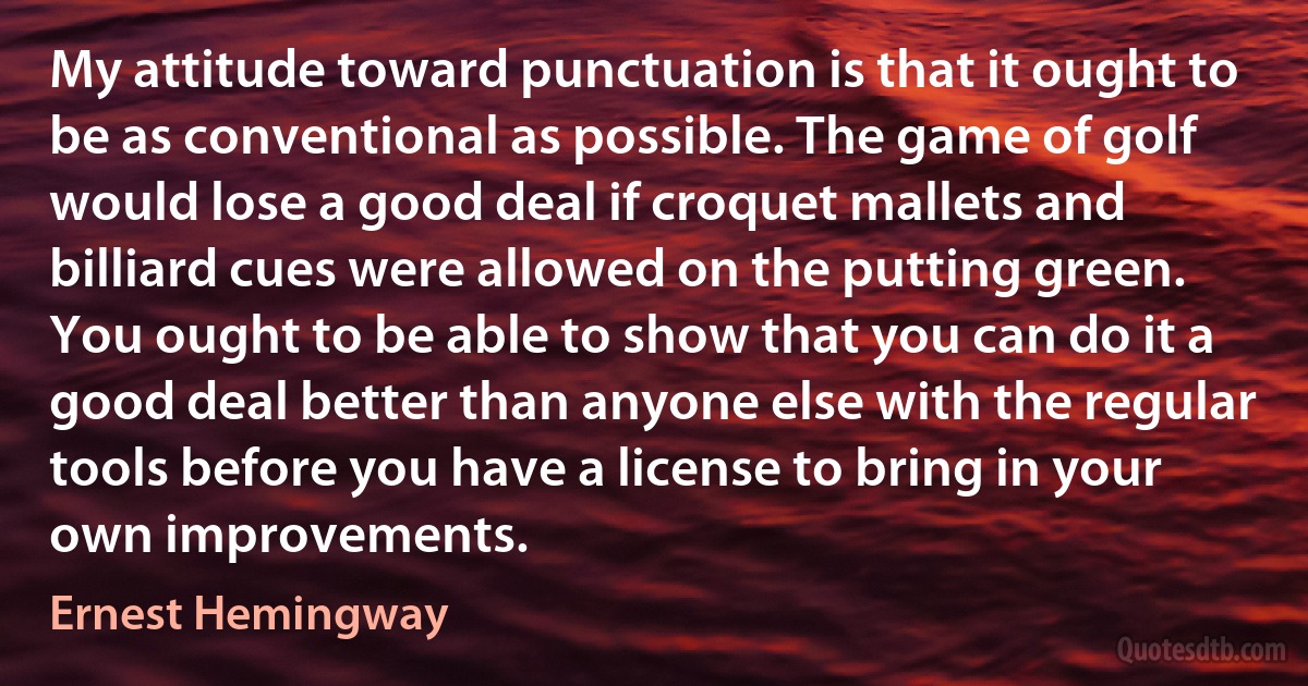 My attitude toward punctuation is that it ought to be as conventional as possible. The game of golf would lose a good deal if croquet mallets and billiard cues were allowed on the putting green. You ought to be able to show that you can do it a good deal better than anyone else with the regular tools before you have a license to bring in your own improvements. (Ernest Hemingway)