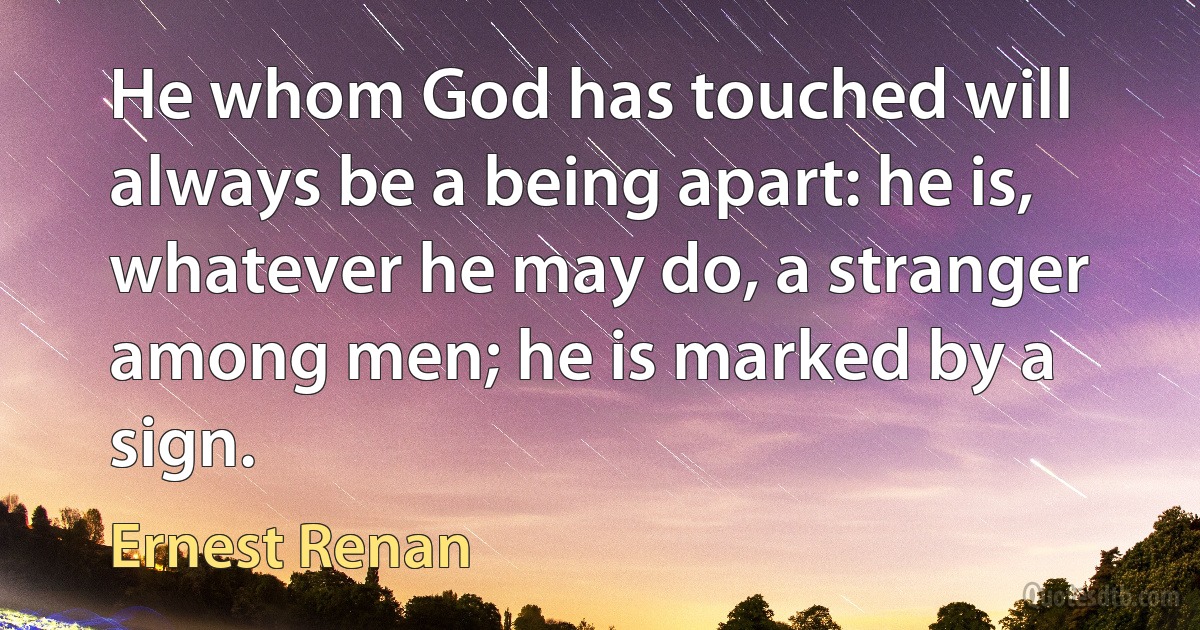 He whom God has touched will always be a being apart: he is, whatever he may do, a stranger among men; he is marked by a sign. (Ernest Renan)