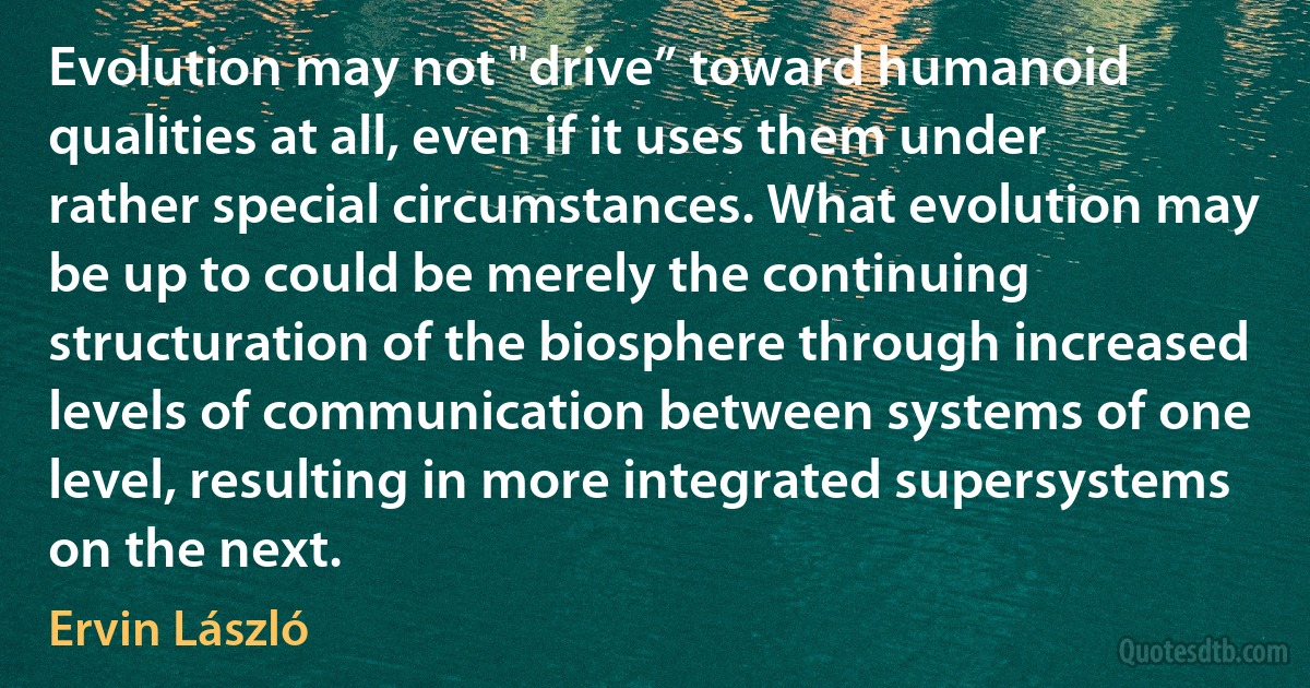 Evolution may not "drive” toward humanoid qualities at all, even if it uses them under rather special circumstances. What evolution may be up to could be merely the continuing structuration of the biosphere through increased levels of communication between systems of one level, resulting in more integrated supersystems on the next. (Ervin László)