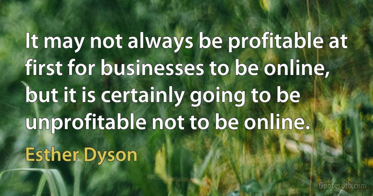 It may not always be profitable at first for businesses to be online, but it is certainly going to be unprofitable not to be online. (Esther Dyson)