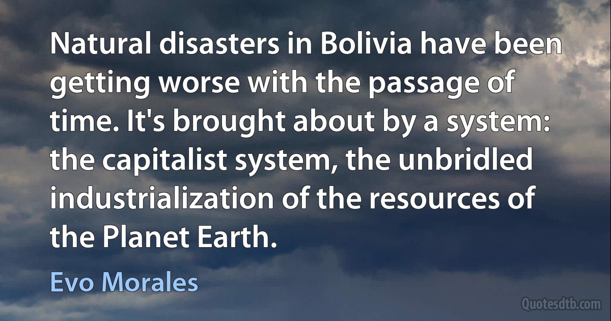 Natural disasters in Bolivia have been getting worse with the passage of time. It's brought about by a system: the capitalist system, the unbridled industrialization of the resources of the Planet Earth. (Evo Morales)