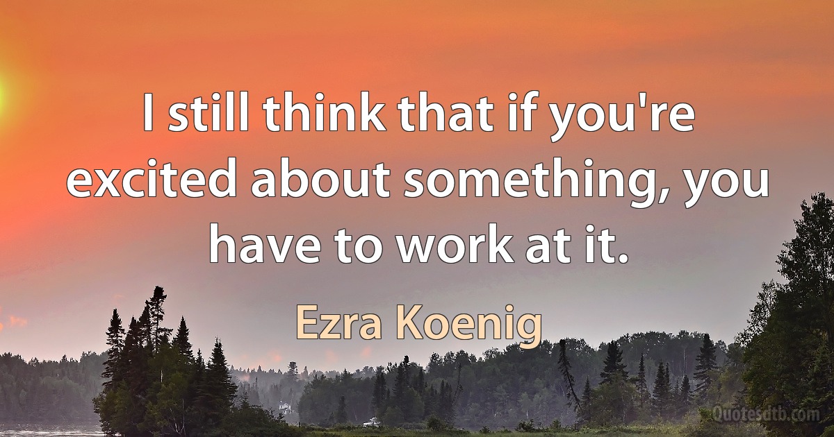 I still think that if you're excited about something, you have to work at it. (Ezra Koenig)