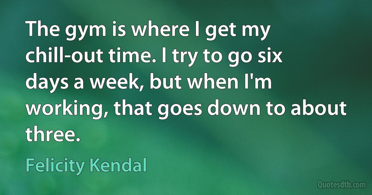 The gym is where I get my chill-out time. I try to go six days a week, but when I'm working, that goes down to about three. (Felicity Kendal)