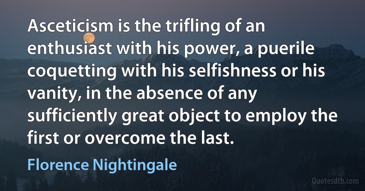 Asceticism is the trifling of an enthusiast with his power, a puerile coquetting with his selfishness or his vanity, in the absence of any sufficiently great object to employ the first or overcome the last. (Florence Nightingale)