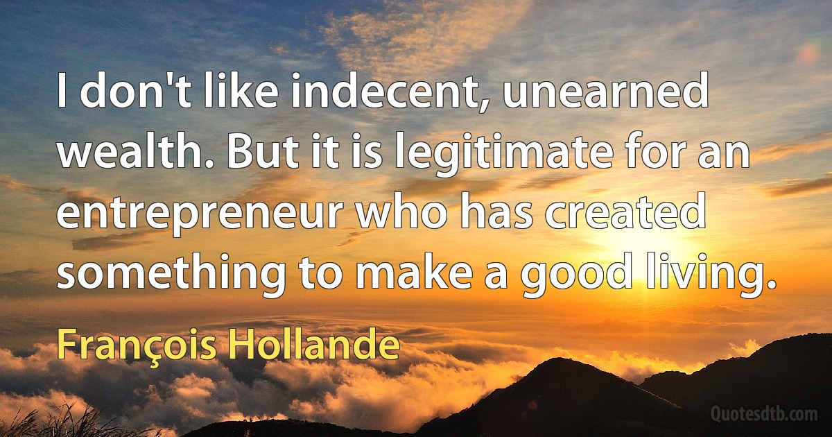 I don't like indecent, unearned wealth. But it is legitimate for an entrepreneur who has created something to make a good living. (François Hollande)