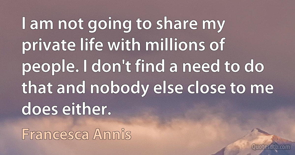 I am not going to share my private life with millions of people. I don't find a need to do that and nobody else close to me does either. (Francesca Annis)