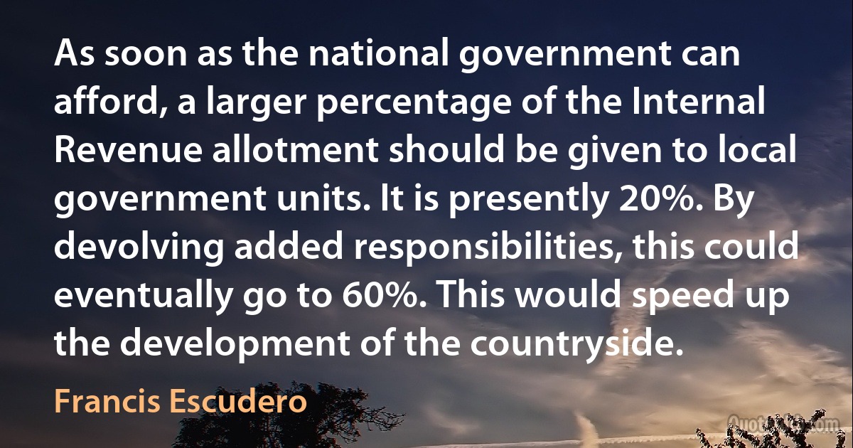 As soon as the national government can afford, a larger percentage of the Internal Revenue allotment should be given to local government units. It is presently 20%. By devolving added responsibilities, this could eventually go to 60%. This would speed up the development of the countryside. (Francis Escudero)