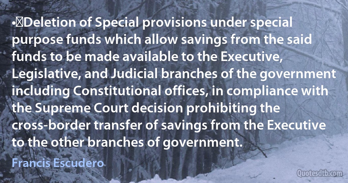 •	Deletion of Special provisions under special purpose funds which allow savings from the said funds to be made available to the Executive, Legislative, and Judicial branches of the government including Constitutional offices, in compliance with the Supreme Court decision prohibiting the cross-border transfer of savings from the Executive to the other branches of government. (Francis Escudero)