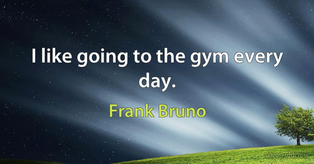 I like going to the gym every day. (Frank Bruno)