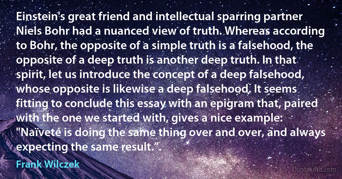 Einstein's great friend and intellectual sparring partner Niels Bohr had a nuanced view of truth. Whereas according to Bohr, the opposite of a simple truth is a falsehood, the opposite of a deep truth is another deep truth. In that spirit, let us introduce the concept of a deep falsehood, whose opposite is likewise a deep falsehood. It seems fitting to conclude this essay with an epigram that, paired with the one we started with, gives a nice example: "Naïveté is doing the same thing over and over, and always expecting the same result.”. (Frank Wilczek)