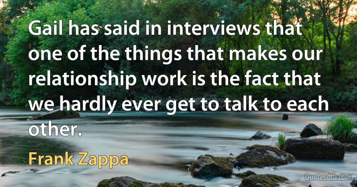 Gail has said in interviews that one of the things that makes our relationship work is the fact that we hardly ever get to talk to each other. (Frank Zappa)