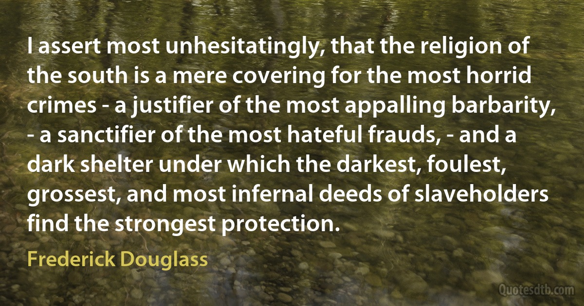 I assert most unhesitatingly, that the religion of the south is a mere covering for the most horrid crimes - a justifier of the most appalling barbarity, - a sanctifier of the most hateful frauds, - and a dark shelter under which the darkest, foulest, grossest, and most infernal deeds of slaveholders find the strongest protection. (Frederick Douglass)