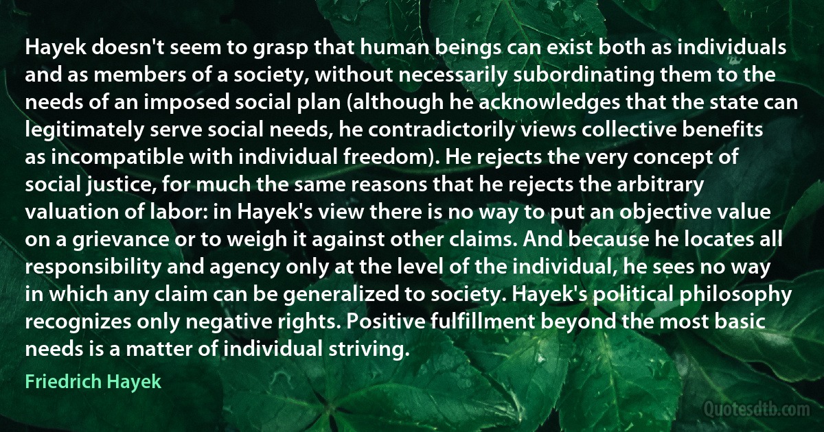 Hayek doesn't seem to grasp that human beings can exist both as individuals and as members of a society, without necessarily subordinating them to the needs of an imposed social plan (although he acknowledges that the state can legitimately serve social needs, he contradictorily views collective benefits as incompatible with individual freedom). He rejects the very concept of social justice, for much the same reasons that he rejects the arbitrary valuation of labor: in Hayek's view there is no way to put an objective value on a grievance or to weigh it against other claims. And because he locates all responsibility and agency only at the level of the individual, he sees no way in which any claim can be generalized to society. Hayek's political philosophy recognizes only negative rights. Positive fulfillment beyond the most basic needs is a matter of individual striving. (Friedrich Hayek)