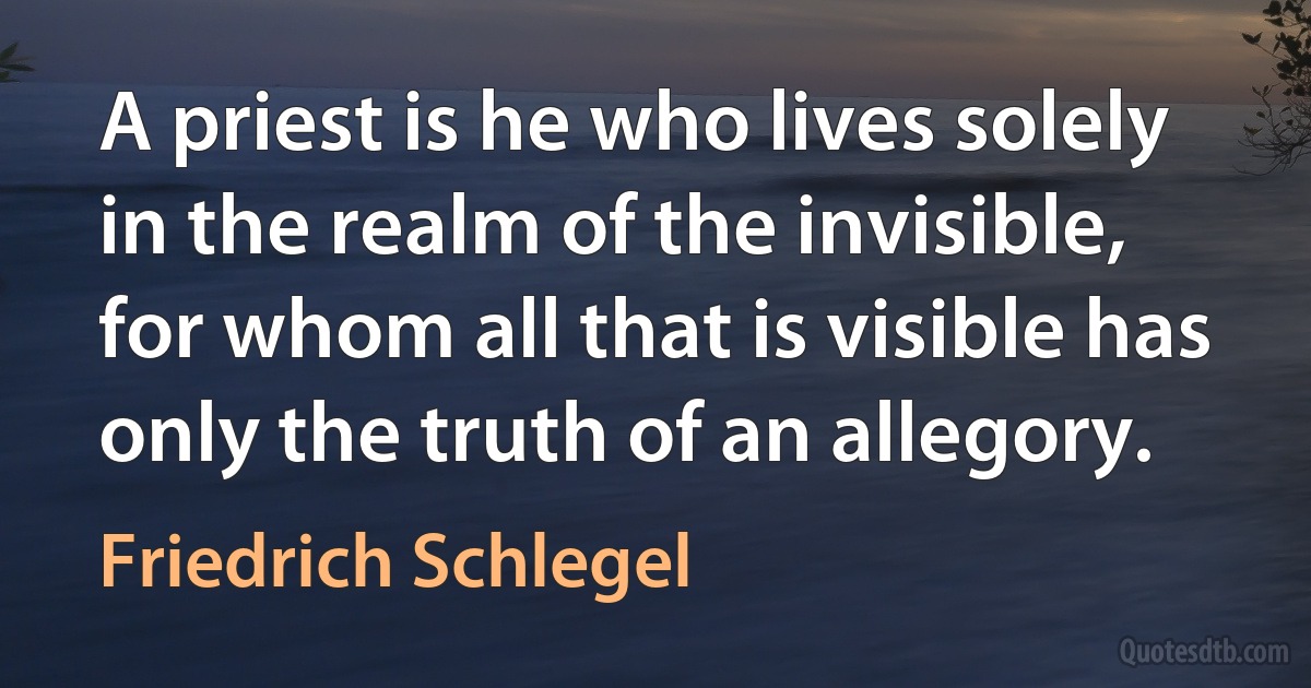 A priest is he who lives solely in the realm of the invisible, for whom all that is visible has only the truth of an allegory. (Friedrich Schlegel)