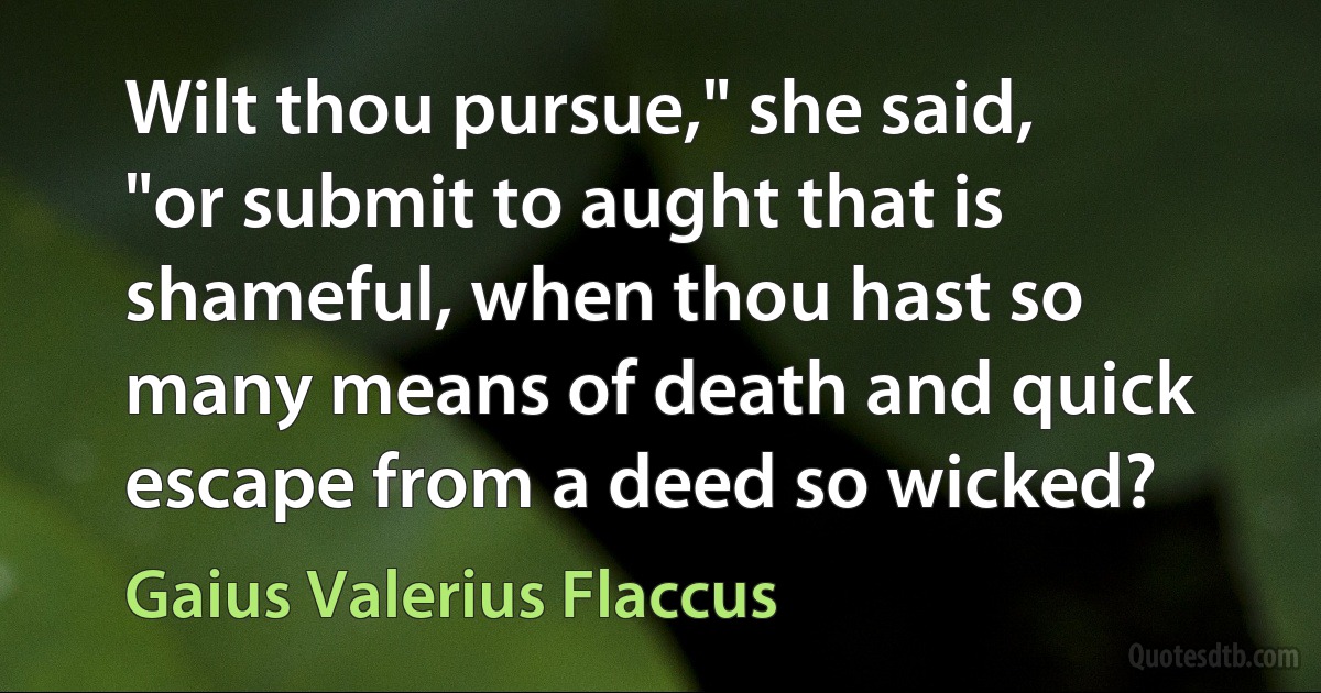 Wilt thou pursue," she said, "or submit to aught that is shameful, when thou hast so many means of death and quick escape from a deed so wicked? (Gaius Valerius Flaccus)