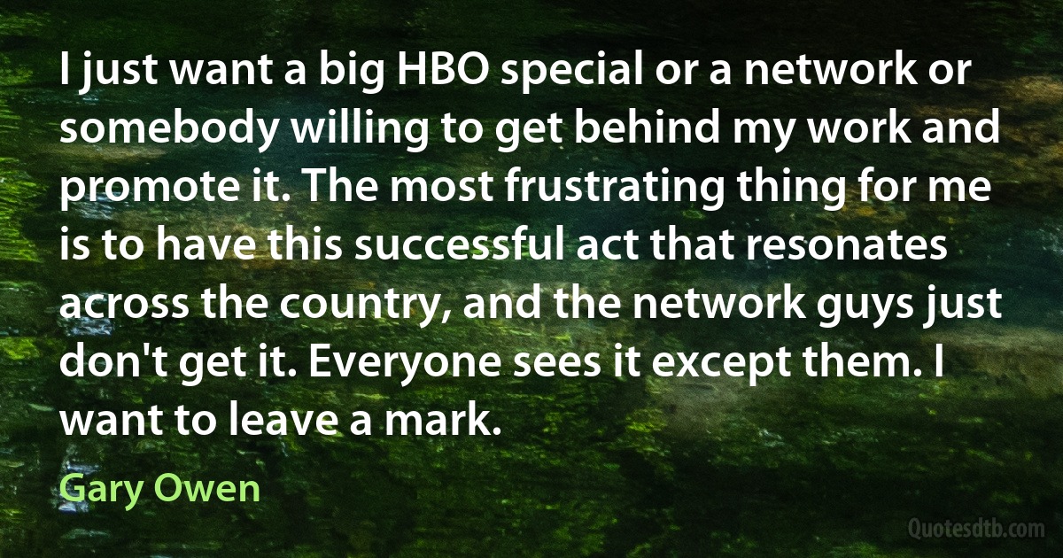 I just want a big HBO special or a network or somebody willing to get behind my work and promote it. The most frustrating thing for me is to have this successful act that resonates across the country, and the network guys just don't get it. Everyone sees it except them. I want to leave a mark. (Gary Owen)