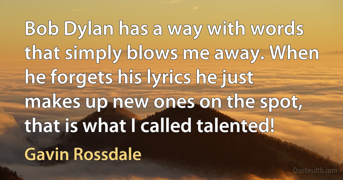 Bob Dylan has a way with words that simply blows me away. When he forgets his lyrics he just makes up new ones on the spot, that is what I called talented! (Gavin Rossdale)