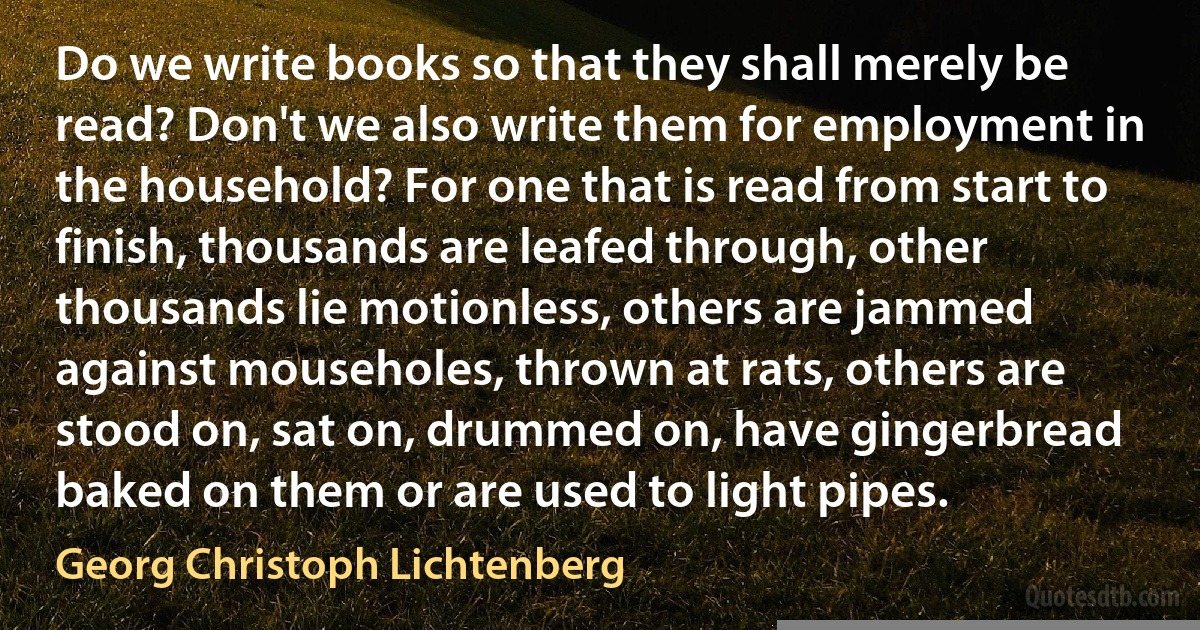 Do we write books so that they shall merely be read? Don't we also write them for employment in the household? For one that is read from start to finish, thousands are leafed through, other thousands lie motionless, others are jammed against mouseholes, thrown at rats, others are stood on, sat on, drummed on, have gingerbread baked on them or are used to light pipes. (Georg Christoph Lichtenberg)