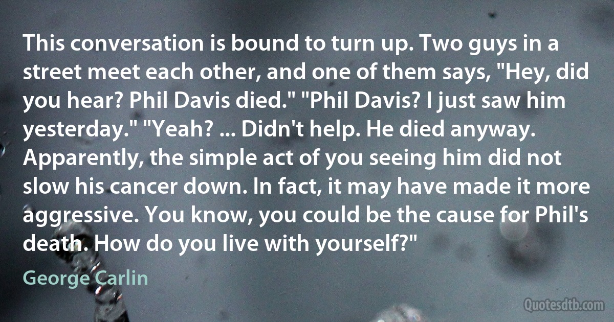 This conversation is bound to turn up. Two guys in a street meet each other, and one of them says, "Hey, did you hear? Phil Davis died." "Phil Davis? I just saw him yesterday." "Yeah? ... Didn't help. He died anyway. Apparently, the simple act of you seeing him did not slow his cancer down. In fact, it may have made it more aggressive. You know, you could be the cause for Phil's death. How do you live with yourself?" (George Carlin)