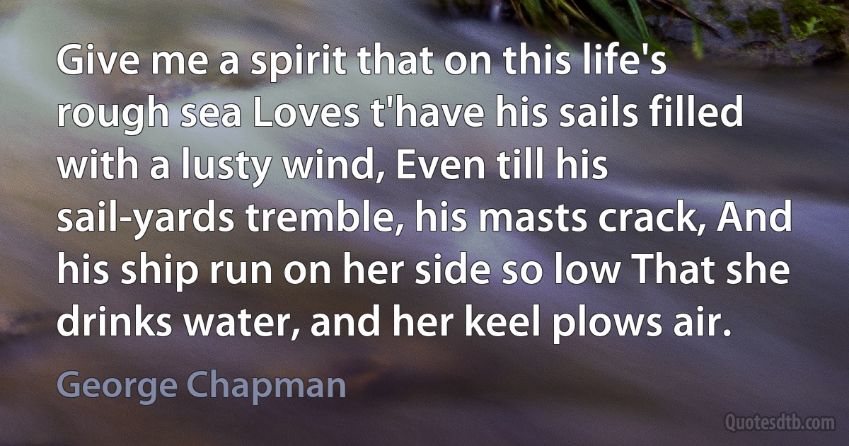 Give me a spirit that on this life's rough sea Loves t'have his sails filled with a lusty wind, Even till his sail-yards tremble, his masts crack, And his ship run on her side so low That she drinks water, and her keel plows air. (George Chapman)