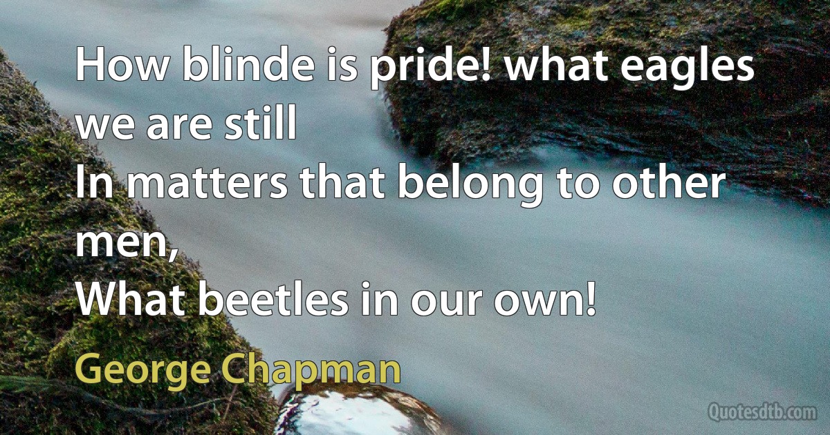 How blinde is pride! what eagles we are still
In matters that belong to other men,
What beetles in our own! (George Chapman)