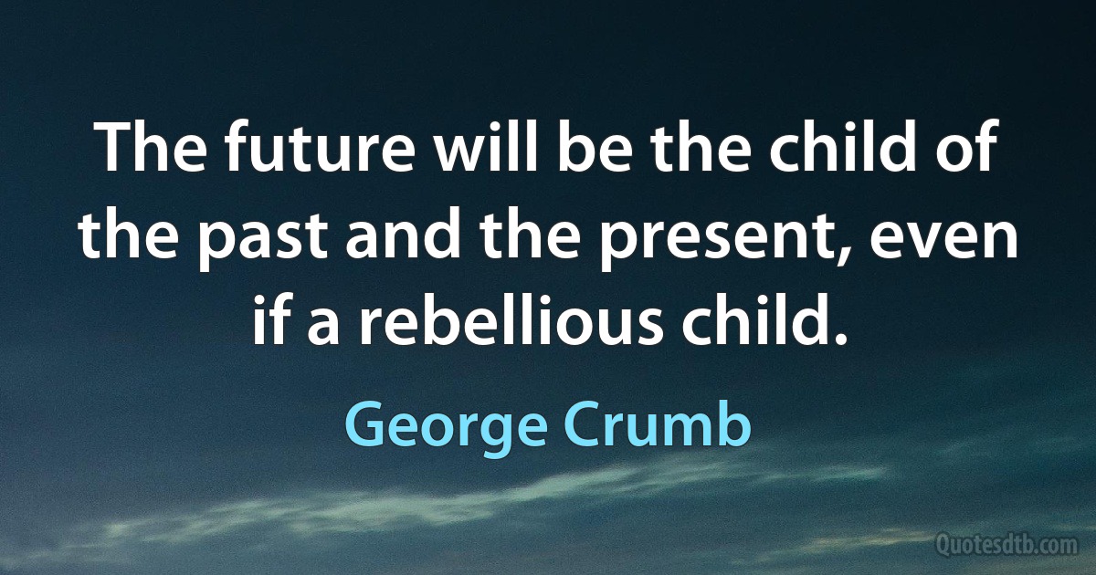 The future will be the child of the past and the present, even if a rebellious child. (George Crumb)