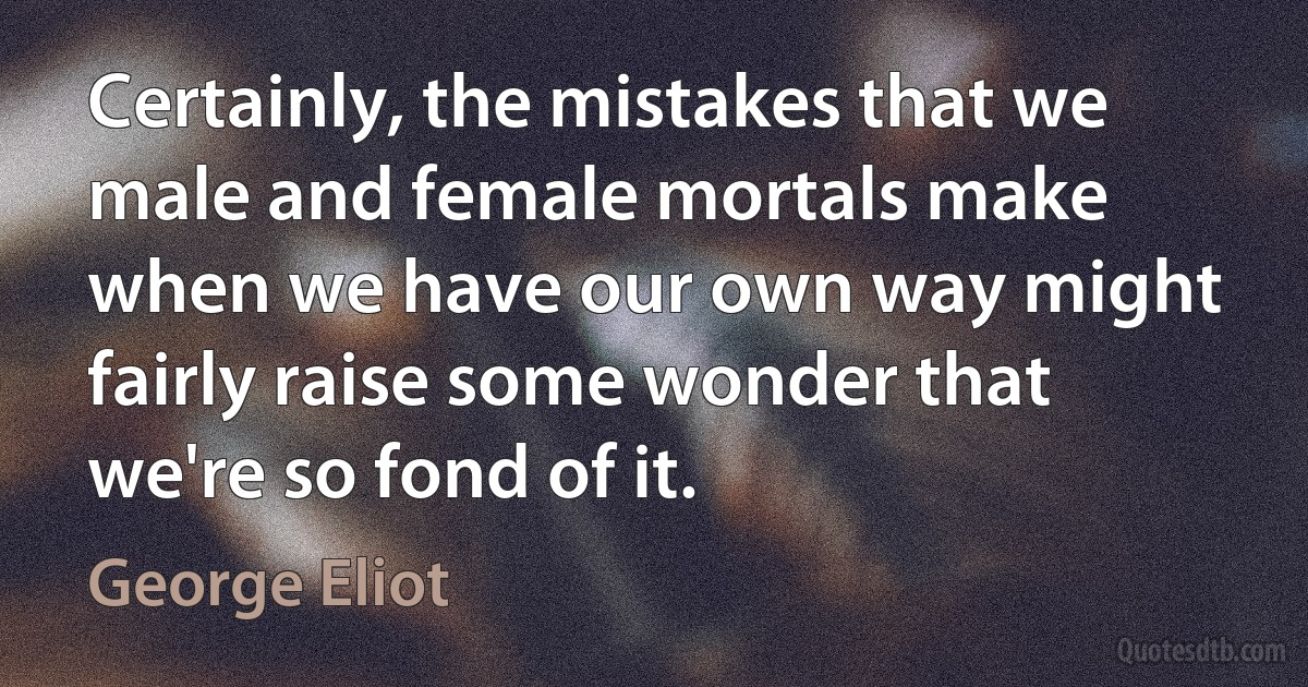 Certainly, the mistakes that we male and female mortals make when we have our own way might fairly raise some wonder that we're so fond of it. (George Eliot)