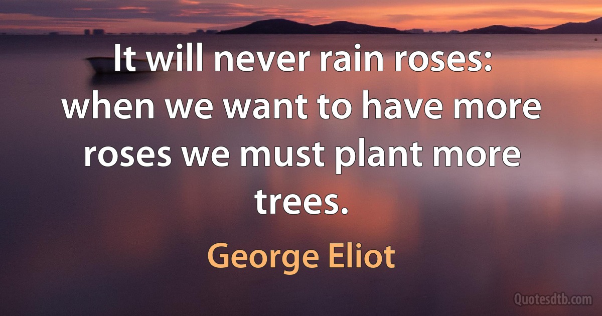 It will never rain roses: when we want to have more roses we must plant more trees. (George Eliot)