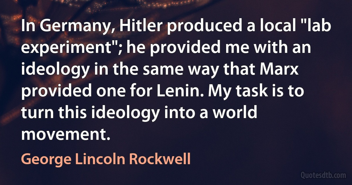 In Germany, Hitler produced a local "lab experiment"; he provided me with an ideology in the same way that Marx provided one for Lenin. My task is to turn this ideology into a world movement. (George Lincoln Rockwell)