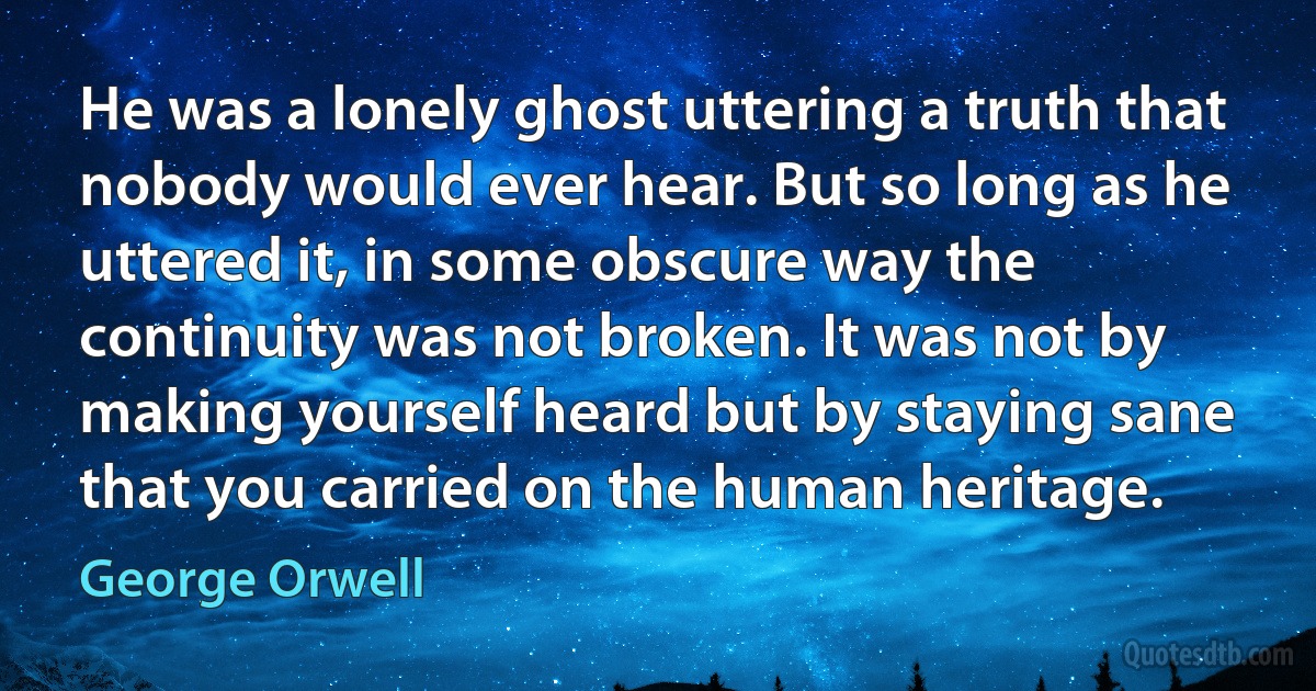 He was a lonely ghost uttering a truth that nobody would ever hear. But so long as he uttered it, in some obscure way the continuity was not broken. It was not by making yourself heard but by staying sane that you carried on the human heritage. (George Orwell)