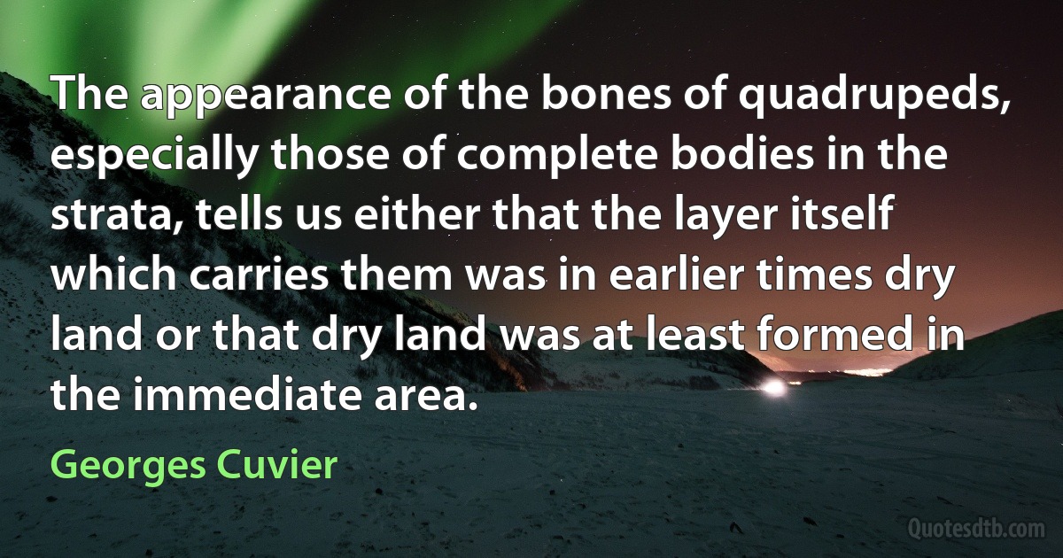 The appearance of the bones of quadrupeds, especially those of complete bodies in the strata, tells us either that the layer itself which carries them was in earlier times dry land or that dry land was at least formed in the immediate area. (Georges Cuvier)