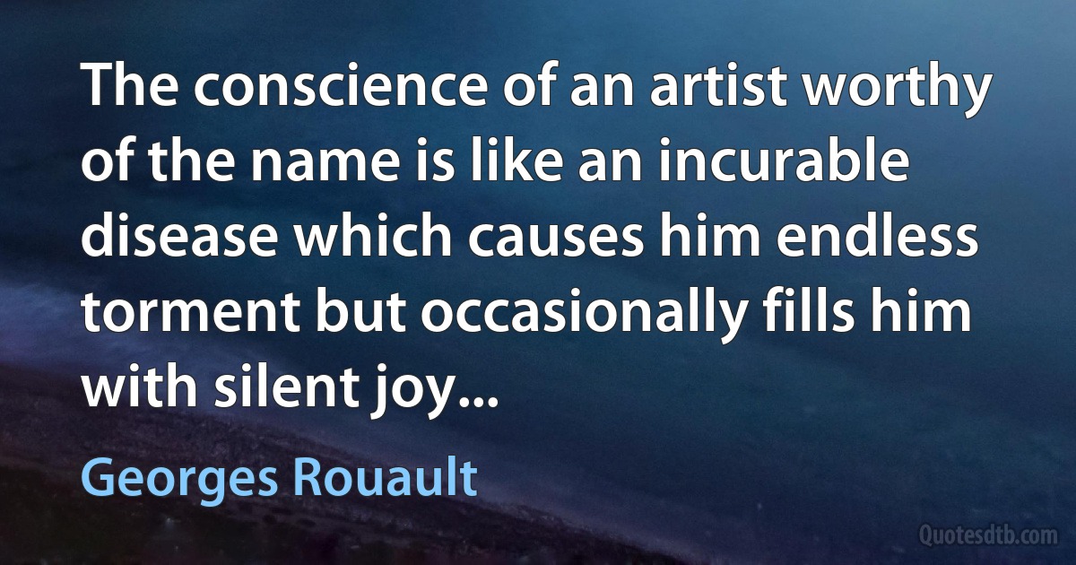 The conscience of an artist worthy of the name is like an incurable disease which causes him endless torment but occasionally fills him with silent joy... (Georges Rouault)