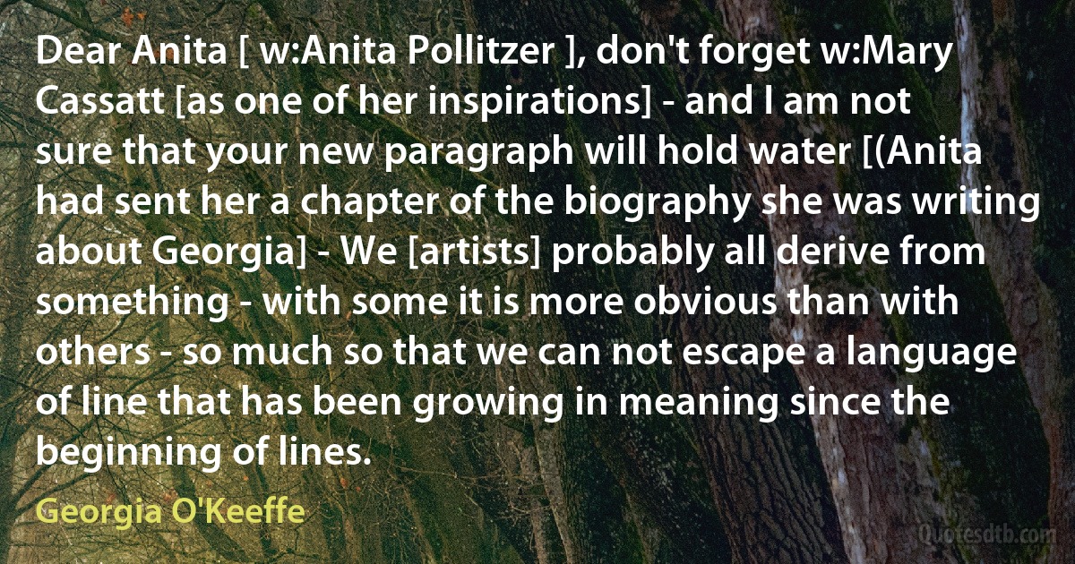 Dear Anita [ w:Anita Pollitzer ], don't forget w:Mary Cassatt [as one of her inspirations] - and I am not sure that your new paragraph will hold water [(Anita had sent her a chapter of the biography she was writing about Georgia] - We [artists] probably all derive from something - with some it is more obvious than with others - so much so that we can not escape a language of line that has been growing in meaning since the beginning of lines. (Georgia O'Keeffe)