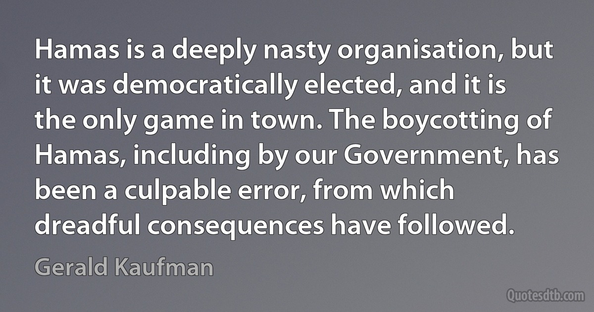 Hamas is a deeply nasty organisation, but it was democratically elected, and it is the only game in town. The boycotting of Hamas, including by our Government, has been a culpable error, from which dreadful consequences have followed. (Gerald Kaufman)