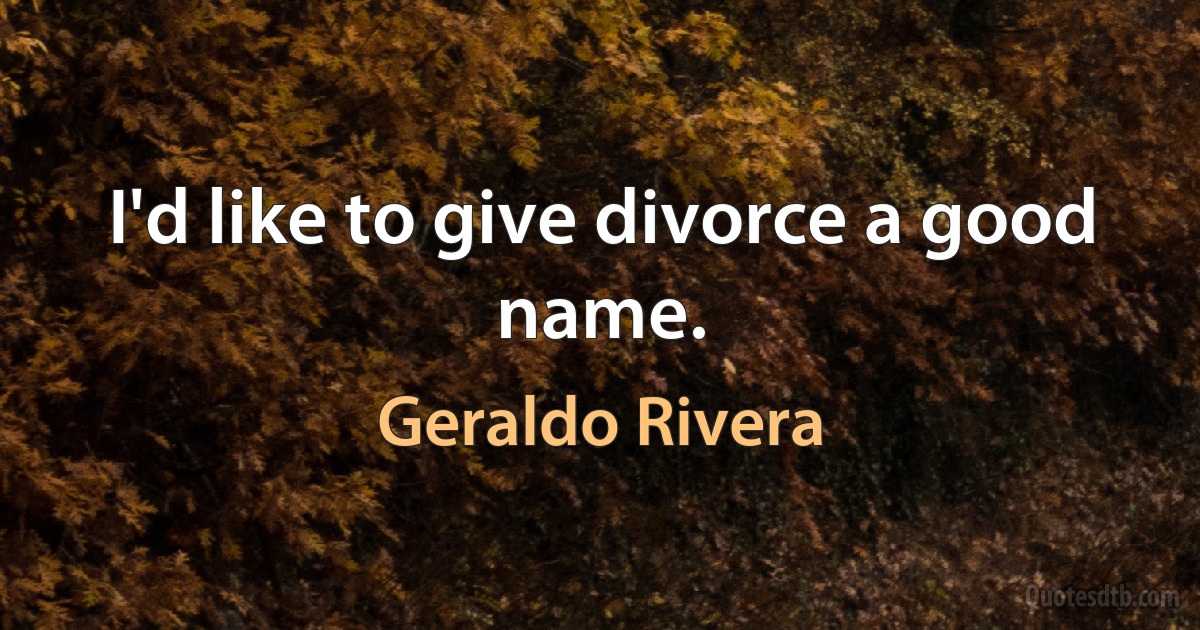 I'd like to give divorce a good name. (Geraldo Rivera)