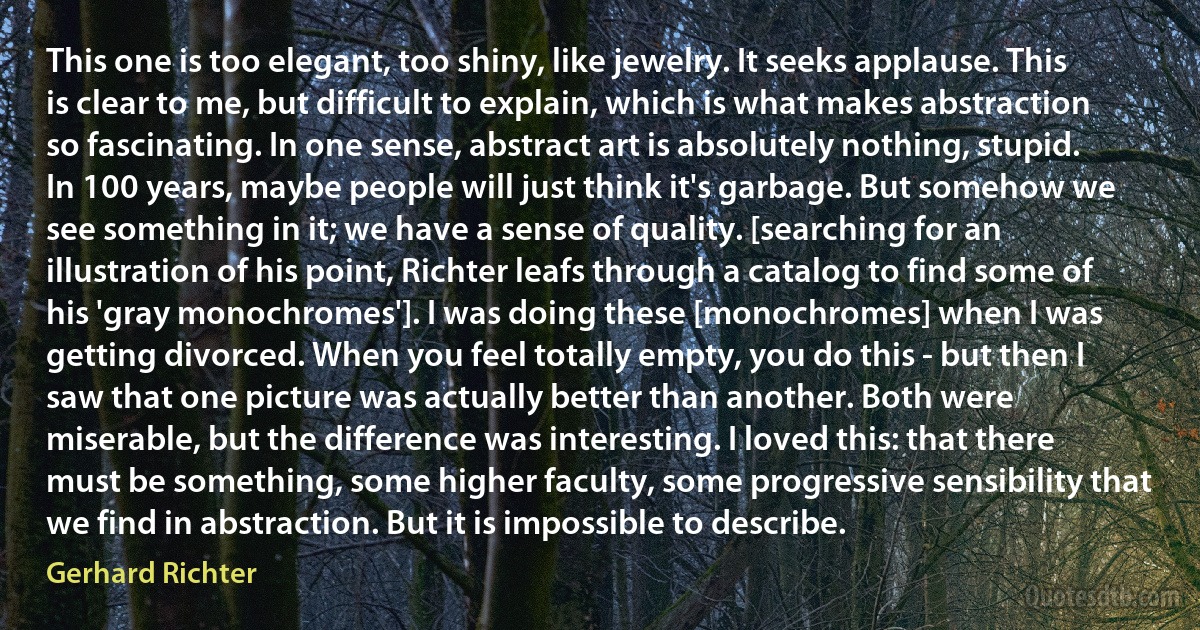 This one is too elegant, too shiny, like jewelry. It seeks applause. This is clear to me, but difficult to explain, which is what makes abstraction so fascinating. In one sense, abstract art is absolutely nothing, stupid. In 100 years, maybe people will just think it's garbage. But somehow we see something in it; we have a sense of quality. [searching for an illustration of his point, Richter leafs through a catalog to find some of his 'gray monochromes']. I was doing these [monochromes] when I was getting divorced. When you feel totally empty, you do this - but then I saw that one picture was actually better than another. Both were miserable, but the difference was interesting. I loved this: that there must be something, some higher faculty, some progressive sensibility that we find in abstraction. But it is impossible to describe. (Gerhard Richter)