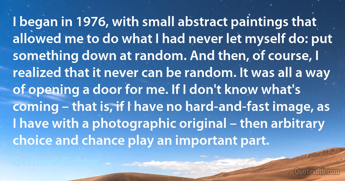 I began in 1976, with small abstract paintings that allowed me to do what I had never let myself do: put something down at random. And then, of course, I realized that it never can be random. It was all a way of opening a door for me. If I don't know what's coming – that is, if I have no hard-and-fast image, as I have with a photographic original – then arbitrary choice and chance play an important part. (Gerhard Richter)