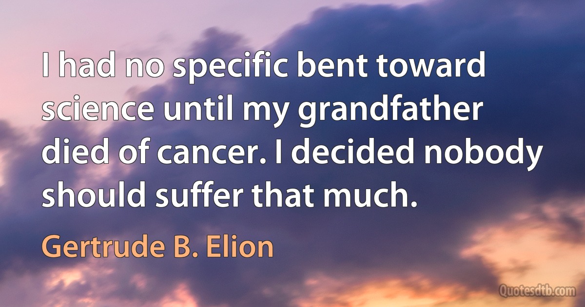 I had no specific bent toward science until my grandfather died of cancer. I decided nobody should suffer that much. (Gertrude B. Elion)