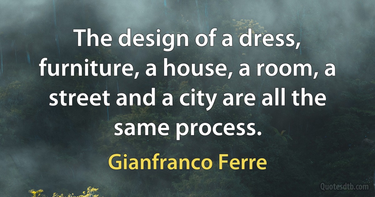 The design of a dress, furniture, a house, a room, a street and a city are all the same process. (Gianfranco Ferre)