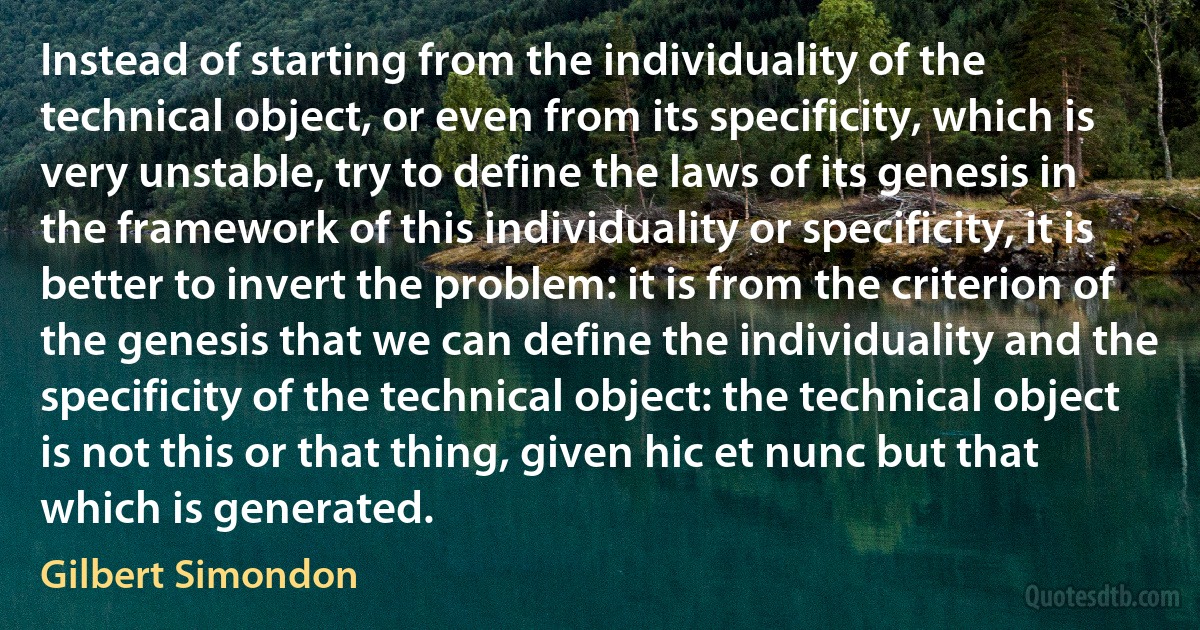 Instead of starting from the individuality of the technical object, or even from its specificity, which is very unstable, try to define the laws of its genesis in the framework of this individuality or specificity, it is better to invert the problem: it is from the criterion of the genesis that we can define the individuality and the specificity of the technical object: the technical object is not this or that thing, given hic et nunc but that which is generated. (Gilbert Simondon)